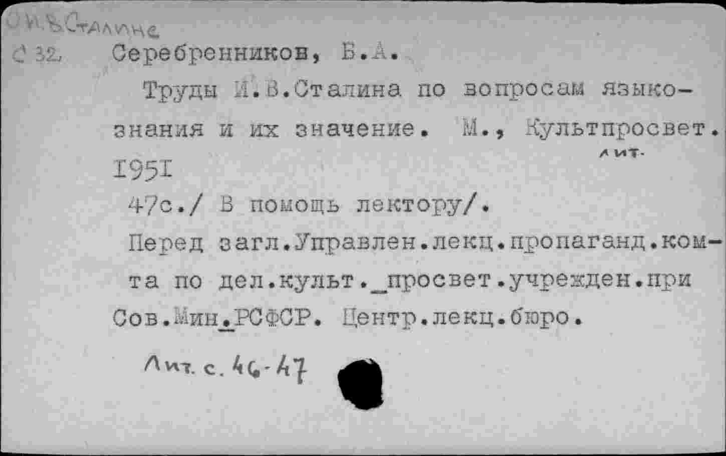 ﻿знания
195'1
47с./
Перед
та по
Ц 32и Серебренников, Б.А.
Труды д.В.Сталина по вопросам языко-и их значение. М.» Культпросвет.
X МТ-
В помощь лектору/.
з агл.Управлен.лекц.пропаганд.ком-дел.культ .^просвет.учрежден.при
Сов.миндРСФСР. Центр.лекц.бюро.